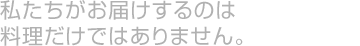 私たちがお届けするのは料理だけではありません。
